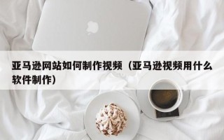 常宁亚马逊网站如何制作视频（亚马逊视频用什么软件制作）